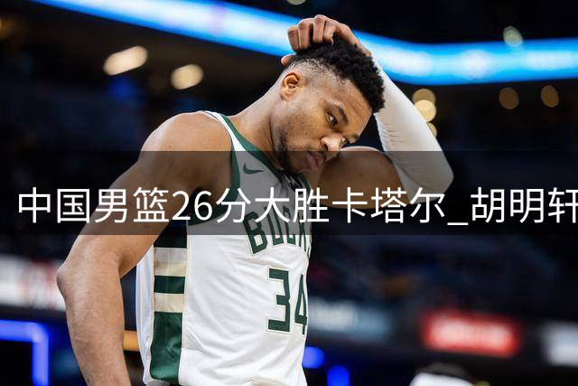 中国男篮26分大胜卡塔尔 胡明轩下半场爆发引关注
