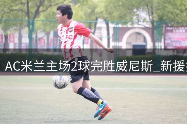 AC米兰主场2球完胜威尼斯 新援拉莫斯建功锁定胜局